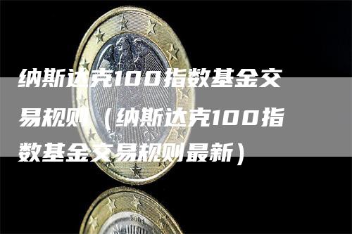 纳斯达克100指数基金交易规则（纳斯达克100指数基金交易规则最新）-领航期货