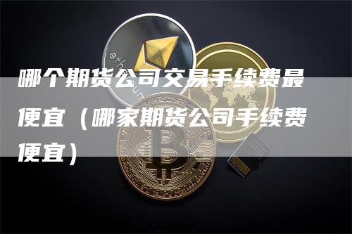 哪个期货公司交易手续费最便宜（哪家期货公司手续费便宜）-领航期货