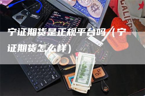 宁证期货是正规平台吗（宁证期货怎么样）-领航期货