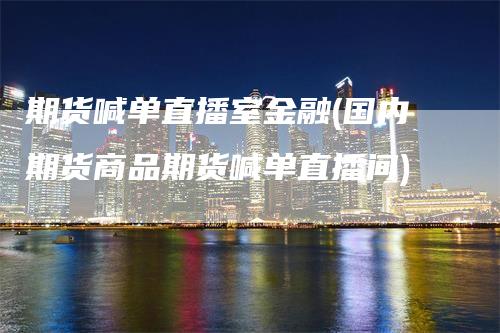 期货喊单直播室金融(国内期货商品期货喊单直播间)-领航期货