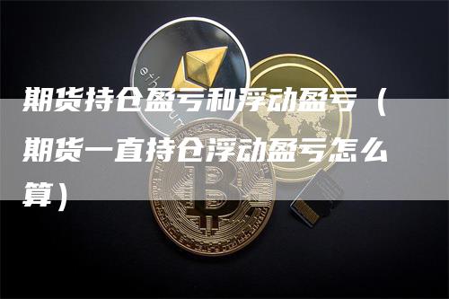 期货持仓盈亏和浮动盈亏（期货一直持仓浮动盈亏怎么算）-领航期货