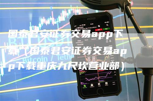 国泰君安证券交易app下载（国泰君安证券交易app下载重庆九尺坎营业部）-领航期货