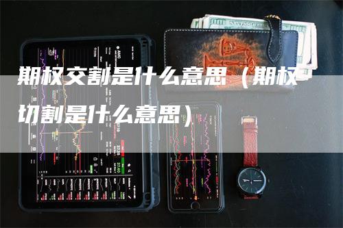 期权交割是什么意思（期权切割是什么意思）-领航期货