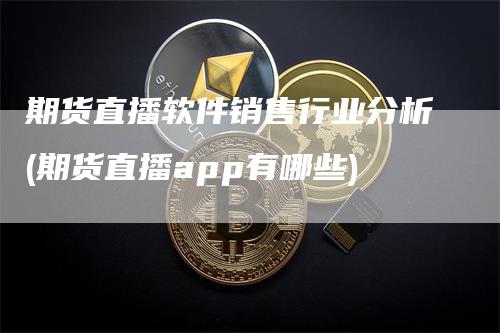 期货直播软件销售行业分析(期货直播app有哪些)-领航期货