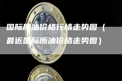 国际原油价格行情走势图（最近国际原油价格走势图）-领航期货