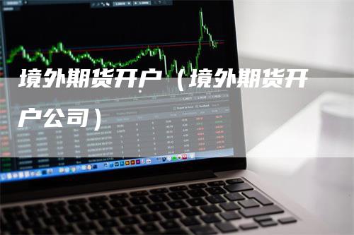 境外期货开户（境外期货开户公司）-领航期货