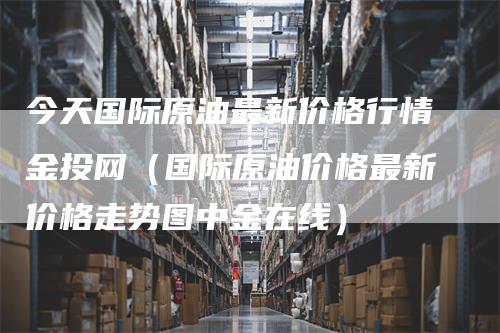 今天国际原油最新价格行情金投网（国际原油价格最新价格走势图中金在线）-领航期货