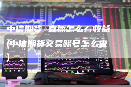 中信期货 直播怎么看收益(中信期货交易账号怎么查)