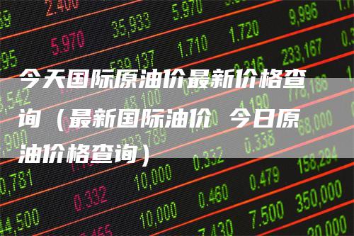 今天国际原油价最新价格查询（最新国际油价 今日原油价格查询）-领航期货