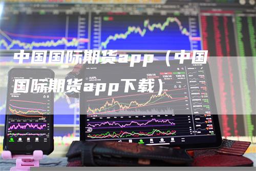 中国国际期货app（中国国际期货app下载）-领航期货