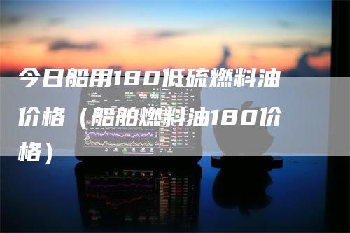 今日船用180低硫燃料油价格（船舶燃料油180价格）