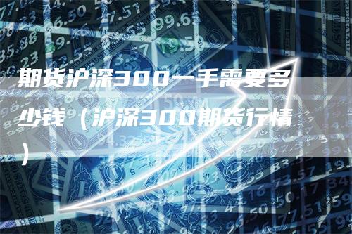 期货沪深300一手需要多少钱（沪深300期货行情）