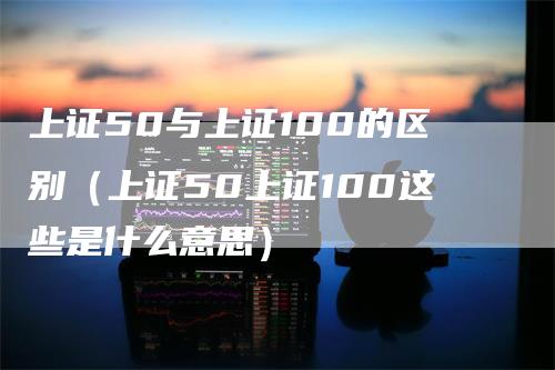 上证50与上证100的区别（上证50上证100这些是什么意思）