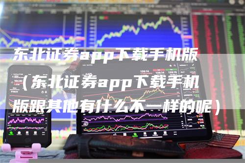 东北证券app下载手机版（东北证券app下载手机版跟其他有什么不一样的呢）