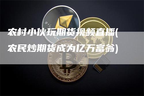 农村小伙玩期货视频直播(农民炒期货成为亿万富翁)-领航期货