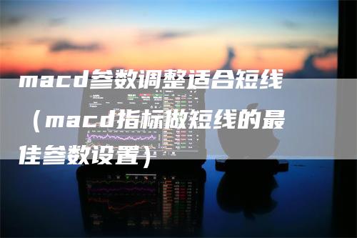 macd参数调整适合短线（macd指标做短线的最佳参数设置）-领航期货