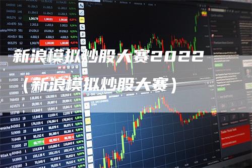 新浪模拟炒股大赛2022（新浪模拟炒股大赛）-领航期货