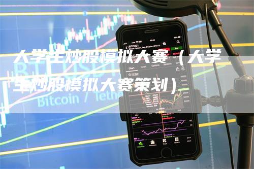 大学生炒股模拟大赛（大学生炒股模拟大赛策划）-领航期货