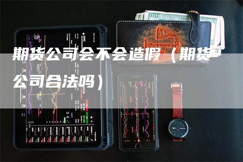 期货公司会不会造假（期货公司合法吗）-领航期货