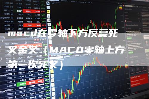 macd在零轴下方反复死叉金叉（MACD零轴上方第一次死叉）-领航期货