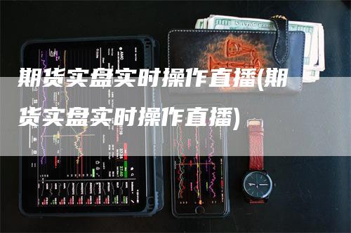 期货实盘实时操作直播(期货实盘实时操作直播)-领航期货