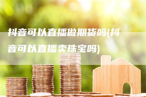 抖音可以直播做期货吗(抖音可以直播卖珠宝吗)-领航期货