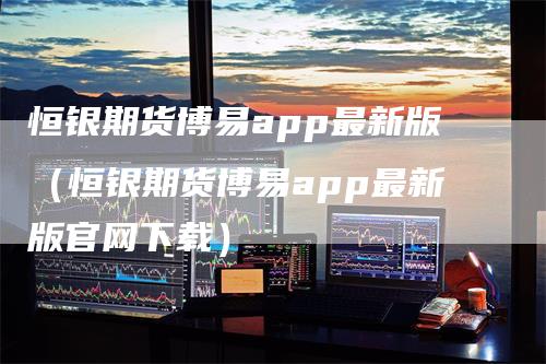 恒银期货博易app最新版（恒银期货博易app最新版官网下载）-领航期货