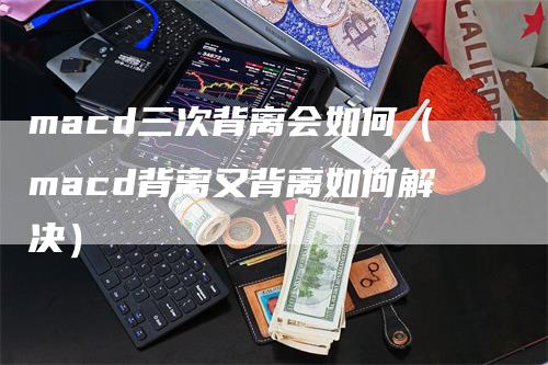 macd三次背离会如何（macd背离又背离如何解决）-领航期货