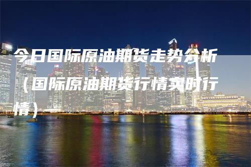 今日国际原油期货走势分析（国际原油期货行情实时行情）-领航期货