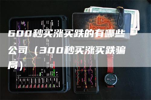 600秒买涨买跌的有哪些公司（300秒买涨买跌骗局）