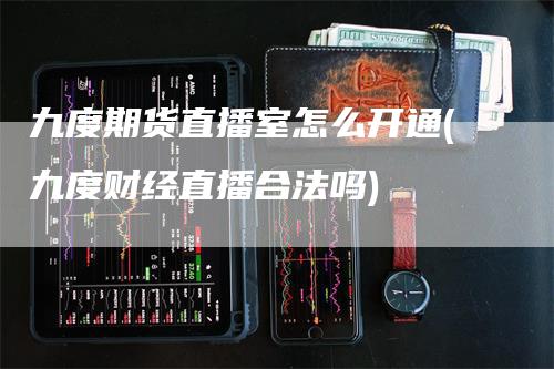 九度期货直播室怎么开通(九度财经直播合法吗)-领航期货