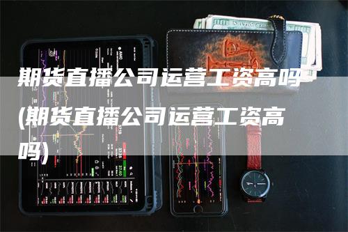 期货直播公司运营工资高吗(期货直播公司运营工资高吗)-领航期货