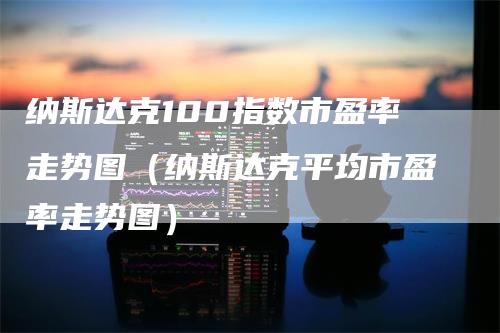 纳斯达克100指数市盈率走势图（纳斯达克平均市盈率走势图）-领航期货