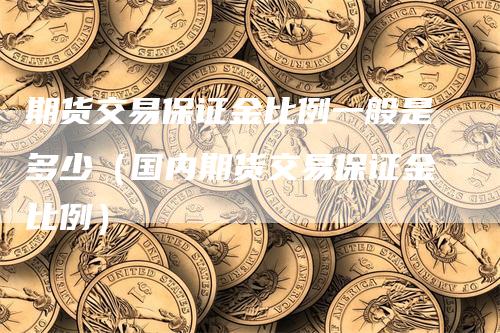 期货交易保证金比例一般是多少（国内期货交易保证金比例）-领航期货