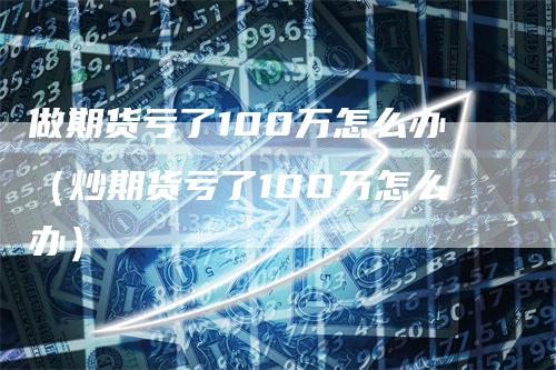 做期货亏了100万怎么办（炒期货亏了100万怎么办）-领航期货