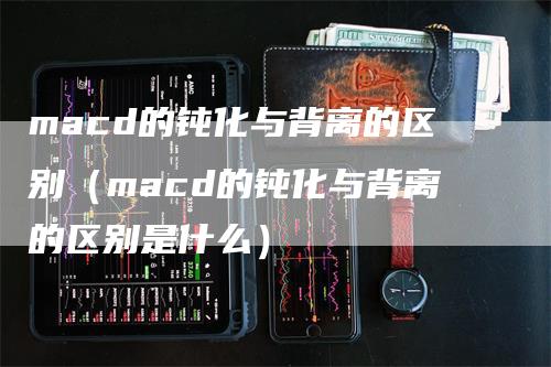 macd的钝化与背离的区别（macd的钝化与背离的区别是什么）-领航期货