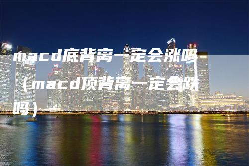 macd底背离一定会涨吗（macd顶背离一定会跌吗）-领航期货