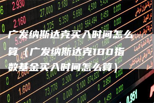 广发纳斯达克买入时间怎么算（广发纳斯达克100指数基金买入时间怎么算）-领航期货