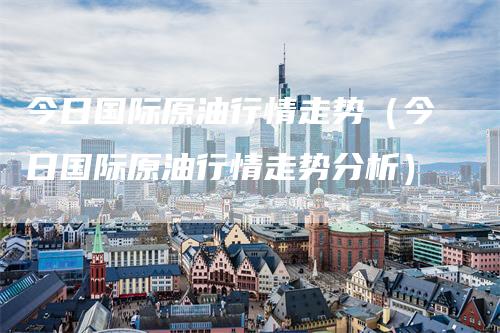 今日国际原油行情走势（今日国际原油行情走势分析）-领航期货