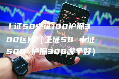 上证50中证100沪深300区别（上证50 中证500 沪深300哪个好）-领航期货