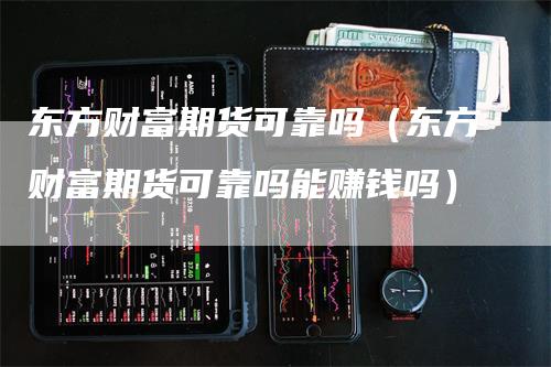 东方财富期货可靠吗（东方财富期货可靠吗能赚钱吗）-领航期货