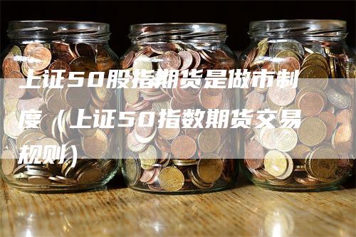 上证50股指期货是做市制度（上证50指数期货交易规则）-领航期货