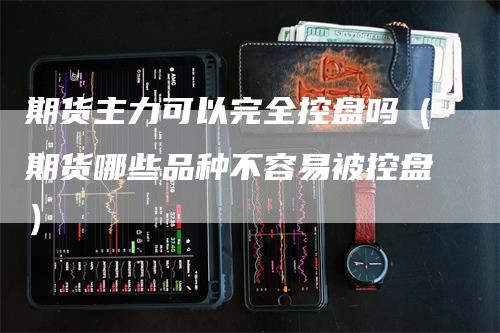 期货主力可以完全控盘吗（期货哪些品种不容易被控盘）-领航期货