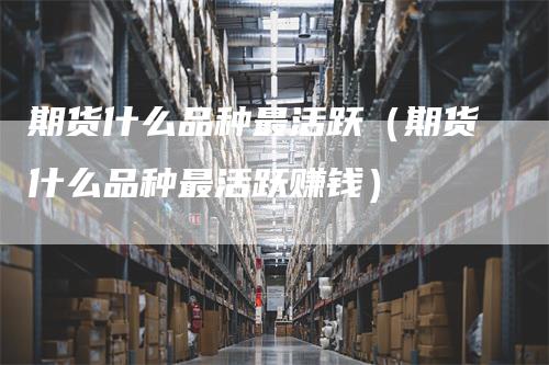 期货什么品种最活跃（期货什么品种最活跃赚钱）-领航期货