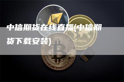 中信期货在线直播(中信期货下载安装)-领航期货