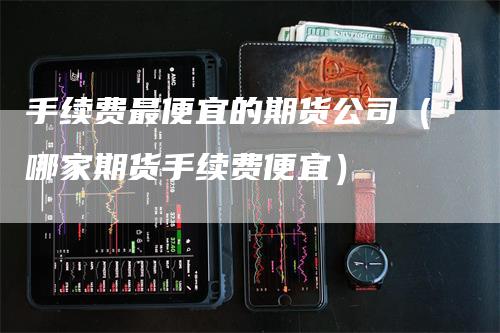 手续费最便宜的期货公司（哪家期货手续费便宜）-领航期货