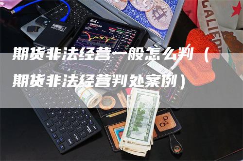 期货非法经营一般怎么判（期货非法经营判处案例）-领航期货