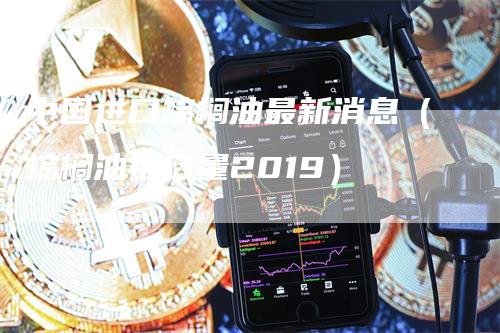 中国进口棕榈油最新消息（棕榈油进口量2019）-领航期货