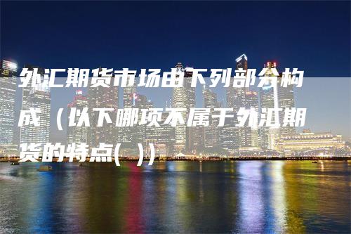 外汇期货市场由下列部分构成（以下哪项不属于外汇期货的特点( )）-领航期货