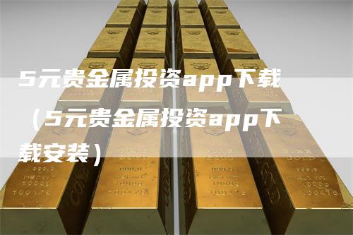 5元贵金属投资app下载（5元贵金属投资app下载安装）-领航期货